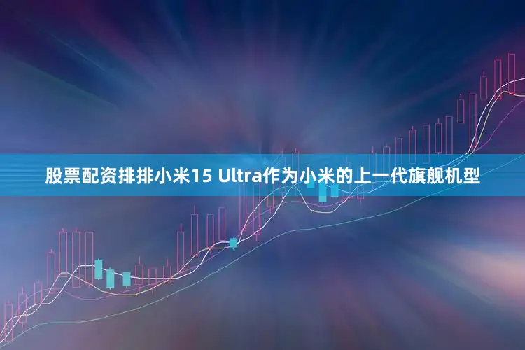 股票配资排排小米15 Ultra作为小米的上一代旗舰机型