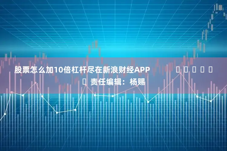 股票怎么加10倍杠杆尽在新浪财经APP            						责任编辑：杨赐